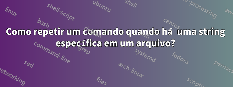 Como repetir um comando quando há uma string específica em um arquivo?