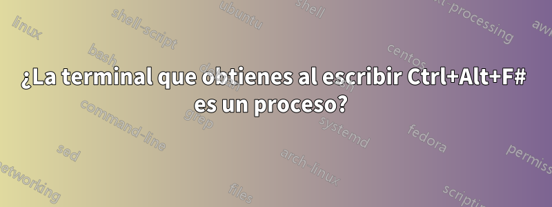 ¿La terminal que obtienes al escribir Ctrl+Alt+F# es un proceso? 