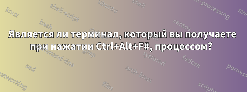 Является ли терминал, который вы получаете при нажатии Ctrl+Alt+F#, процессом? 