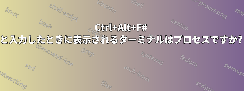 Ctrl+Alt+F# と入力したときに表示されるターミナルはプロセスですか? 