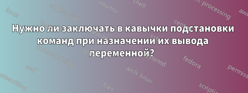 Нужно ли заключать в кавычки подстановки команд при назначении их вывода переменной? 