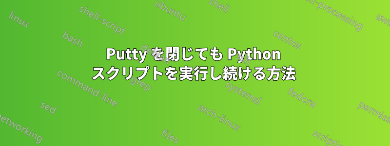Putty を閉じても Python スクリプトを実行し続ける方法