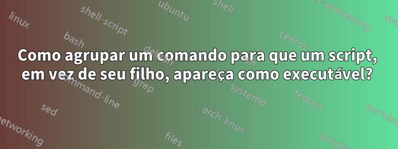 Como agrupar um comando para que um script, em vez de seu filho, apareça como executável?