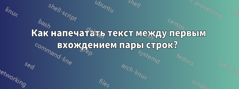 Как напечатать текст между первым вхождением пары строк? 