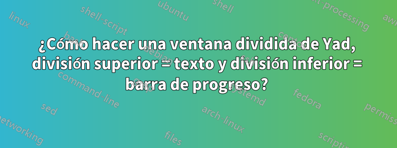 ¿Cómo hacer una ventana dividida de Yad, división superior = texto y división inferior = barra de progreso?