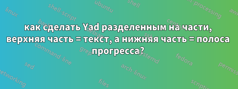как сделать Yad разделенным на части, верхняя часть = текст, а нижняя часть = полоса прогресса?