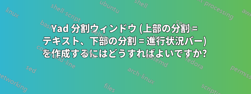 Yad 分割ウィンドウ (上部の分割 = テキスト、下部の分割 = 進行状況バー) を作成するにはどうすればよいですか?