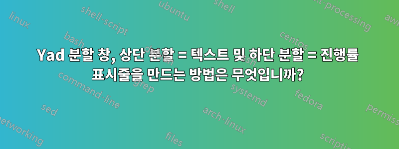 Yad 분할 창, 상단 분할 = 텍스트 및 하단 분할 = 진행률 표시줄을 만드는 방법은 무엇입니까?