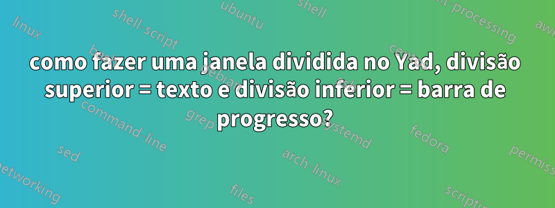 como fazer uma janela dividida no Yad, divisão superior = texto e divisão inferior = barra de progresso?