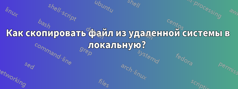 Как скопировать файл из удаленной системы в локальную? 