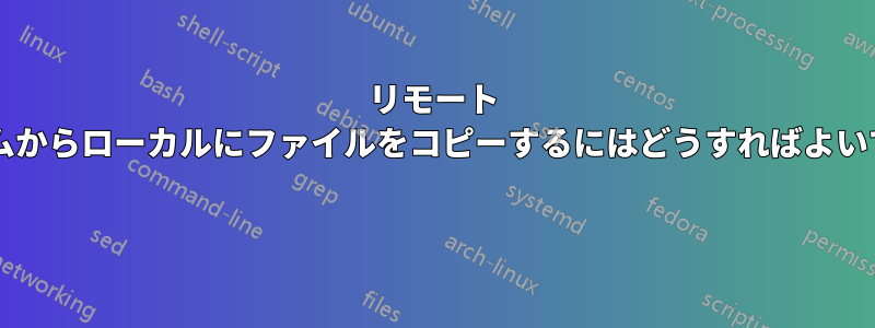 リモート システムからローカルにファイルをコピーするにはどうすればよいですか? 
