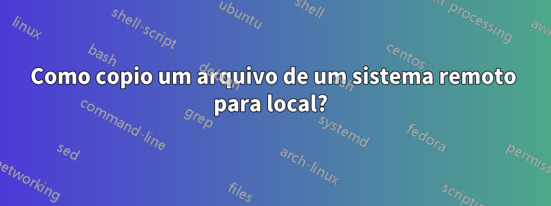 Como copio um arquivo de um sistema remoto para local? 
