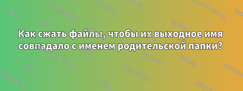 Как сжать файлы, чтобы их выходное имя совпадало с именем родительской папки?