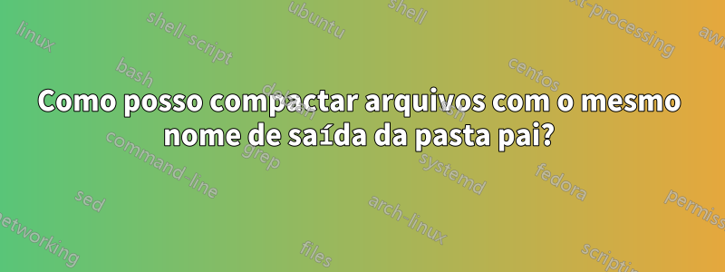 Como posso compactar arquivos com o mesmo nome de saída da pasta pai?