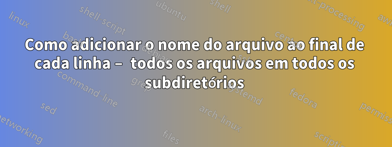 Como adicionar o nome do arquivo ao final de cada linha – todos os arquivos em todos os subdiretórios