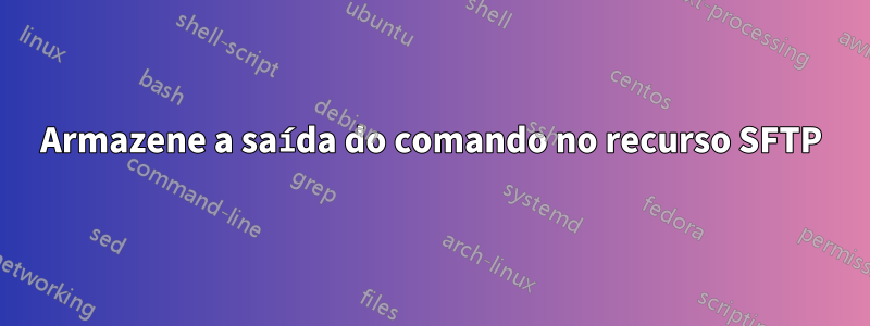 Armazene a saída do comando no recurso SFTP