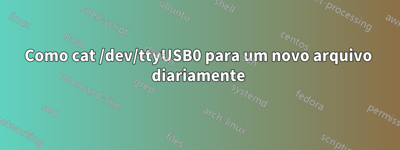 Como cat /dev/ttyUSB0 para um novo arquivo diariamente