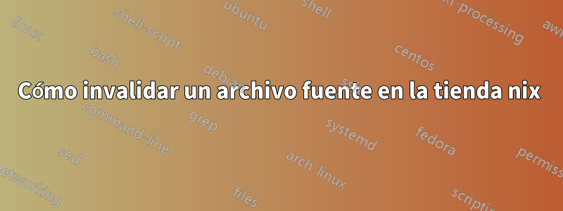 Cómo invalidar un archivo fuente en la tienda nix