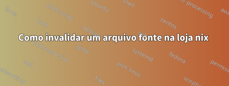 Como invalidar um arquivo fonte na loja nix