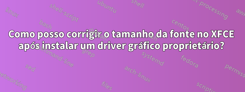 Como posso corrigir o tamanho da fonte no XFCE após instalar um driver gráfico proprietário?