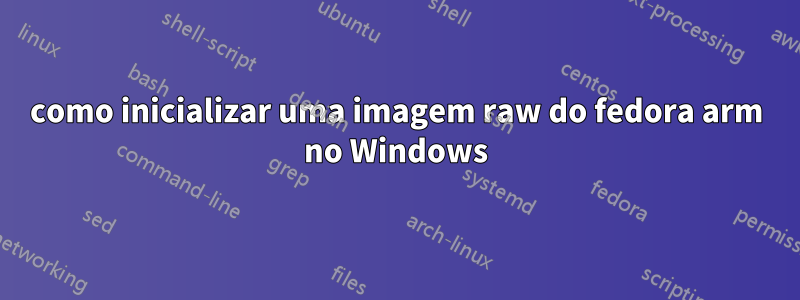 como inicializar uma imagem raw do fedora arm no Windows