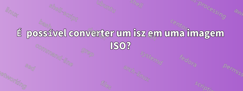 É possível converter um isz em uma imagem ISO?