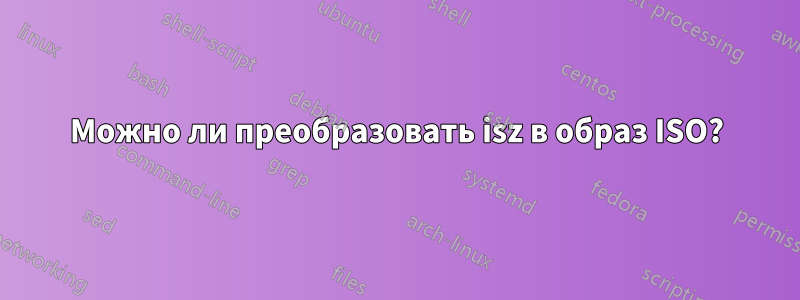 Можно ли преобразовать isz в образ ISO?
