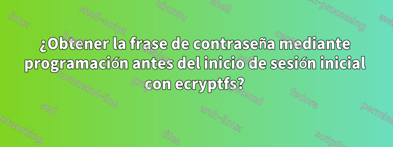 ¿Obtener la frase de contraseña mediante programación antes del inicio de sesión inicial con ecryptfs?