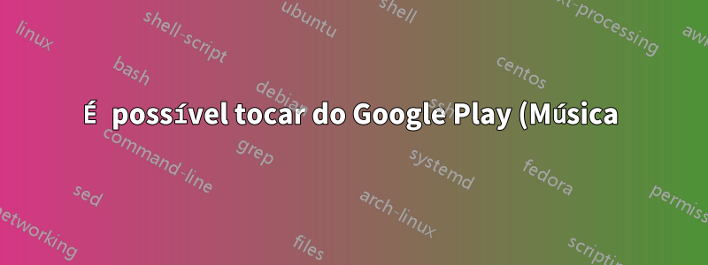 É possível tocar do Google Play (Música) no Rhythmbox?