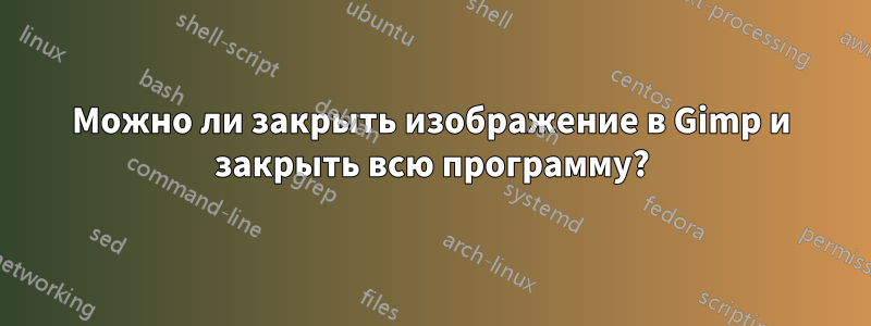 Можно ли закрыть изображение в Gimp и закрыть всю программу?