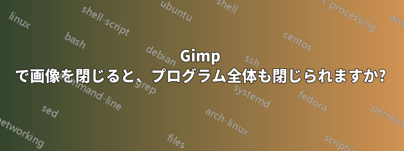 Gimp で画像を閉じると、プログラム全体も閉じられますか?