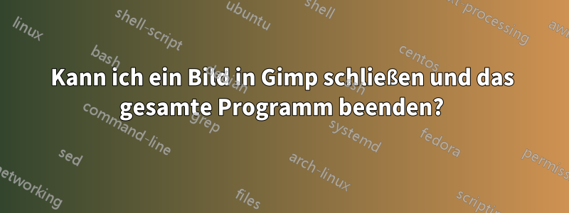 Kann ich ein Bild in Gimp schließen und das gesamte Programm beenden?