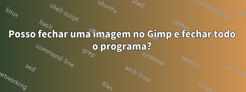 Posso fechar uma imagem no Gimp e fechar todo o programa?