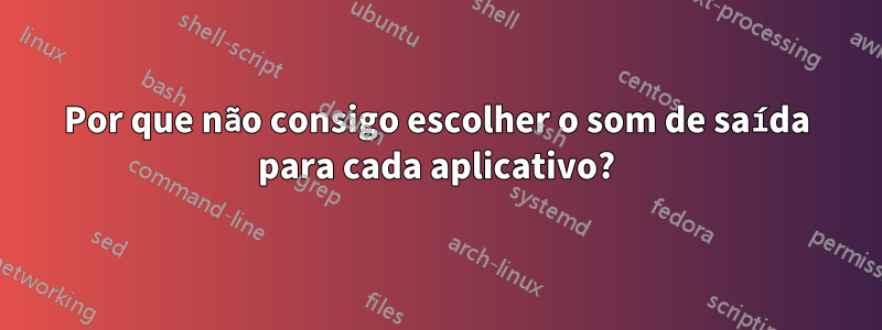 Por que não consigo escolher o som de saída para cada aplicativo?