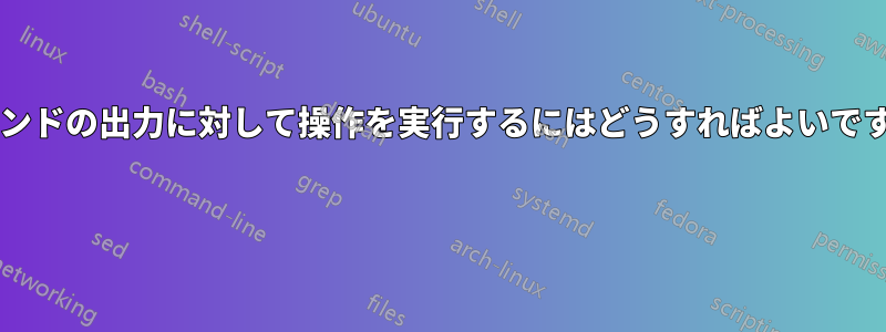 コマンドの出力に対して操作を実行するにはどうすればよいですか? 