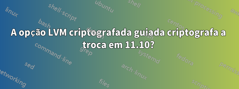 A opção LVM criptografada guiada criptografa a troca em 11.10?