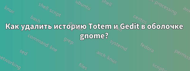 Как удалить историю Totem и Gedit в оболочке gnome?