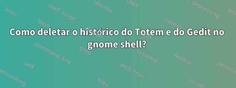 Como deletar o histórico do Totem e do Gedit no gnome shell?