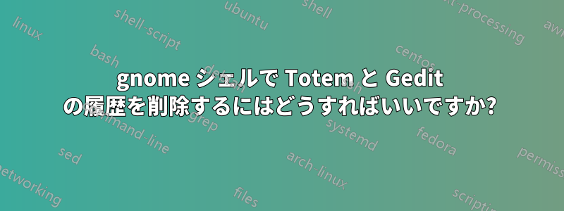 gnome シェルで Totem と Gedit の履歴を削除するにはどうすればいいですか?