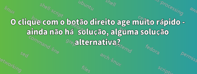 O clique com o botão direito age muito rápido - ainda não há solução, alguma solução alternativa?