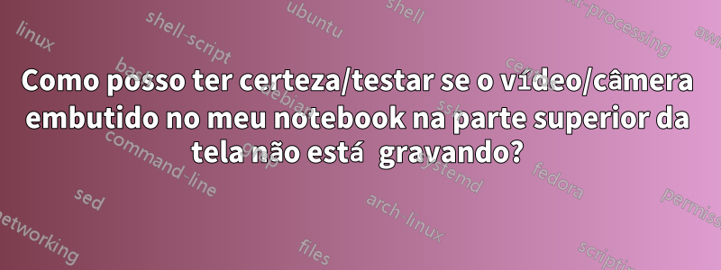 Como posso ter certeza/testar se o vídeo/câmera embutido no meu notebook na parte superior da tela não está gravando?