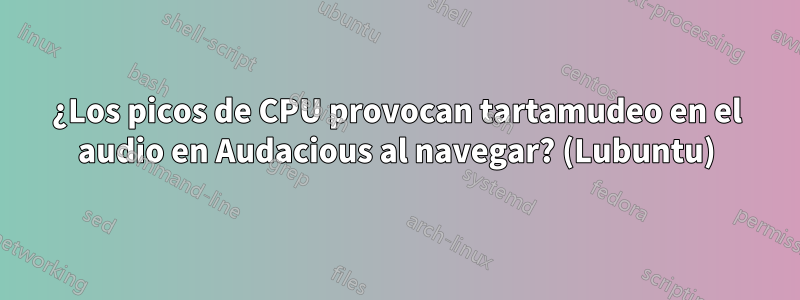 ¿Los picos de CPU provocan tartamudeo en el audio en Audacious al navegar? (Lubuntu)