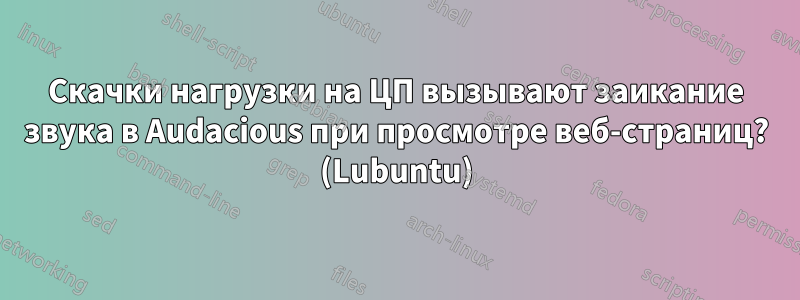 Скачки нагрузки на ЦП вызывают заикание звука в Audacious при просмотре веб-страниц? (Lubuntu)