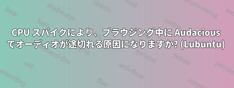 CPU スパイクにより、ブラウジング中に Audacious でオーディオが途切れる原因になりますか? (Lubuntu)