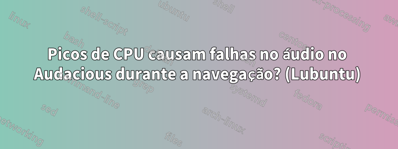 Picos de CPU causam falhas no áudio no Audacious durante a navegação? (Lubuntu)