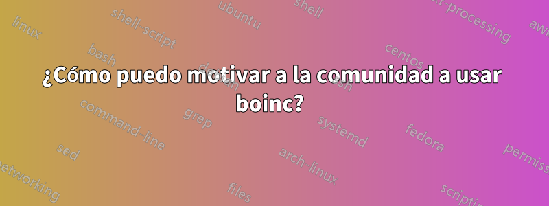 ¿Cómo puedo motivar a la comunidad a usar boinc? 