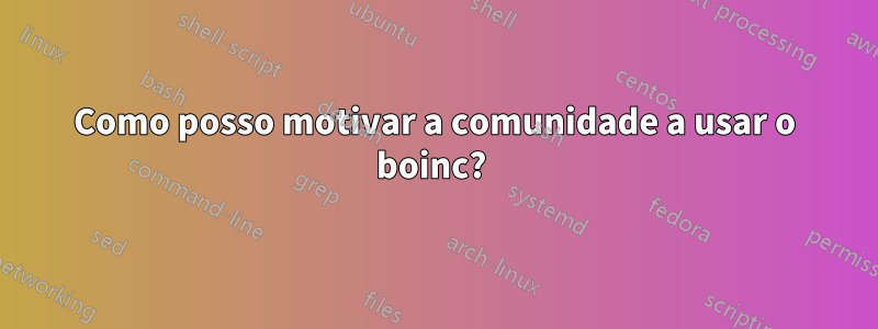 Como posso motivar a comunidade a usar o boinc? 