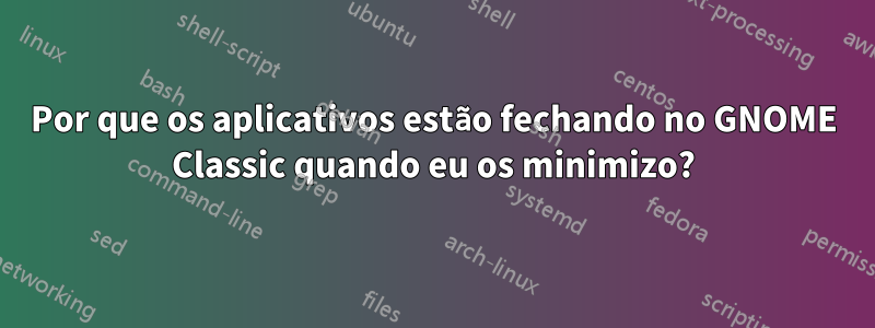 Por que os aplicativos estão fechando no GNOME Classic quando eu os minimizo?