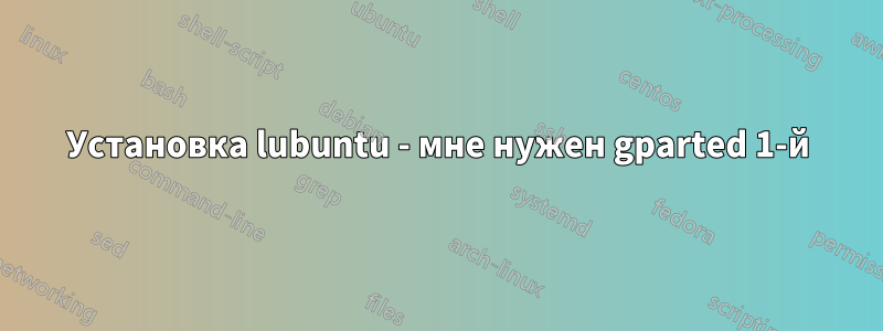 Установка lubuntu - мне нужен gparted 1-й