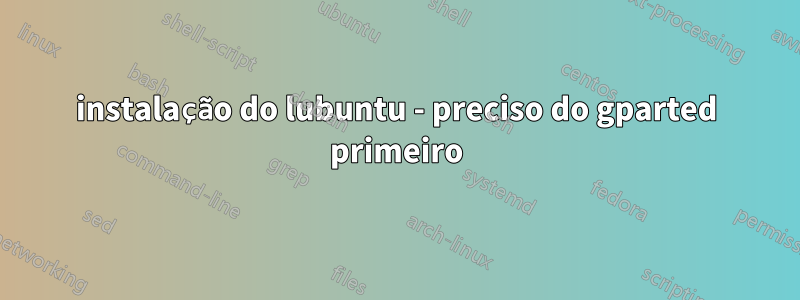 instalação do lubuntu - preciso do gparted primeiro